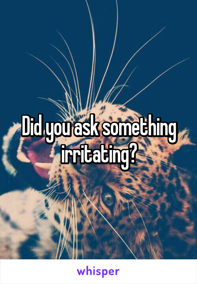 Did you ask something irritating?