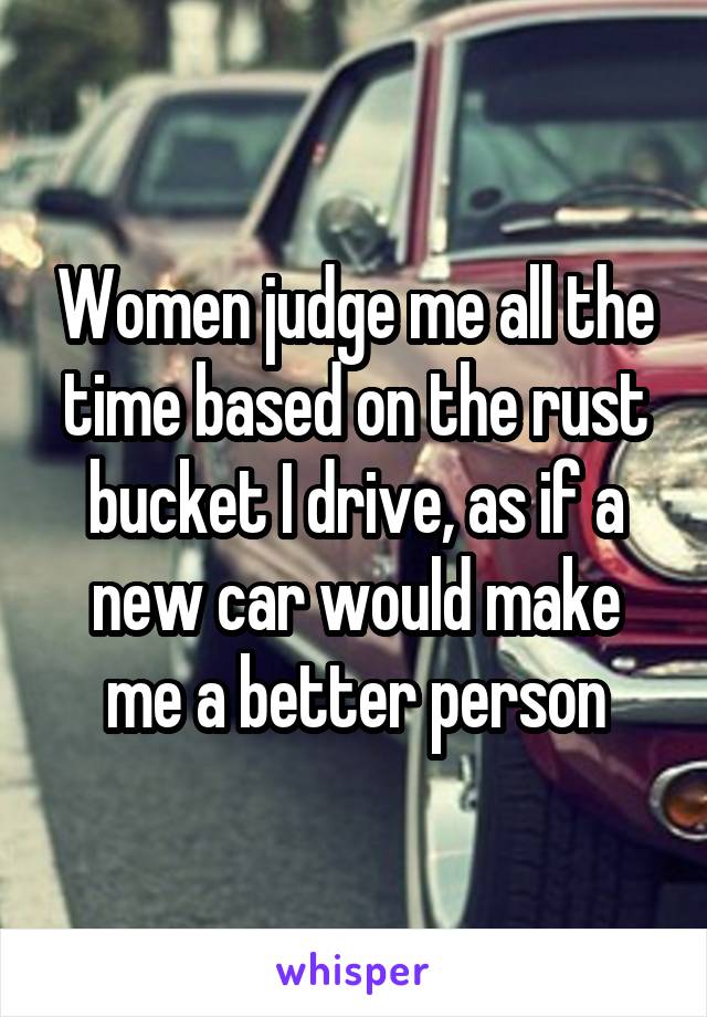 Women judge me all the time based on the rust bucket I drive, as if a new car would make me a better person