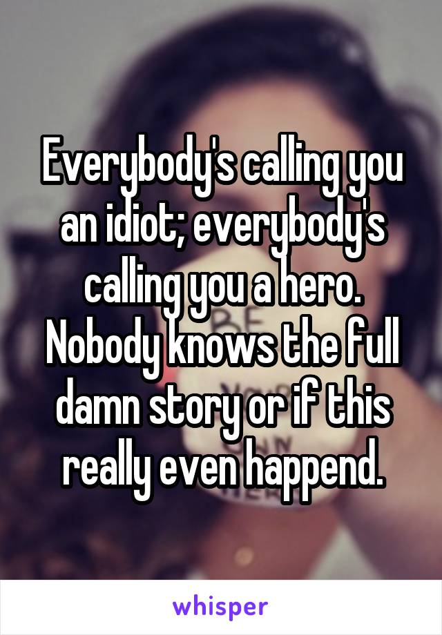 Everybody's calling you an idiot; everybody's calling you a hero. Nobody knows the full damn story or if this really even happend.