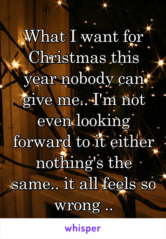 What I want for Christmas this year nobody can give me.. I'm not even looking forward to it either nothing's the same.. it all feels so wrong ..