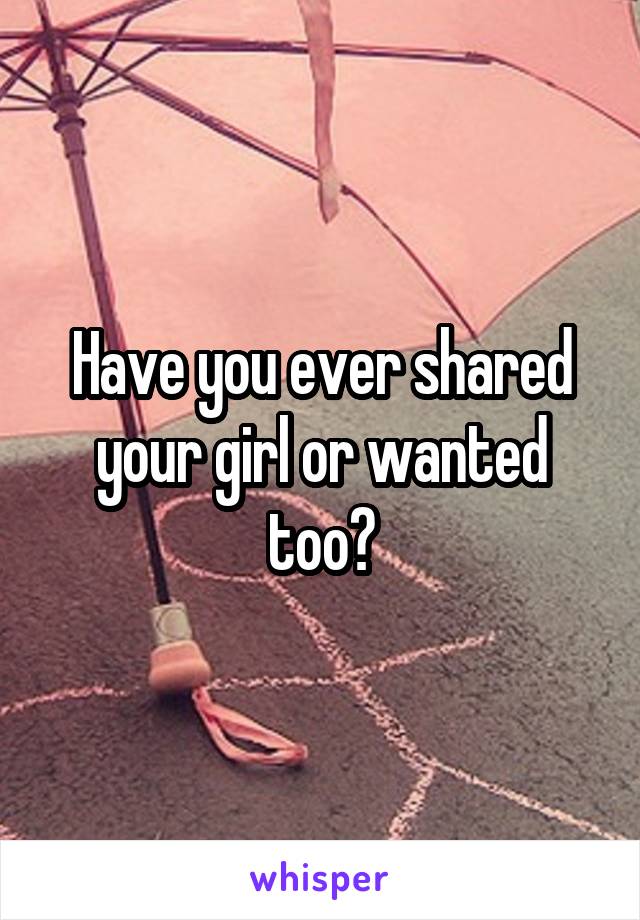 Have you ever shared your girl or wanted too?