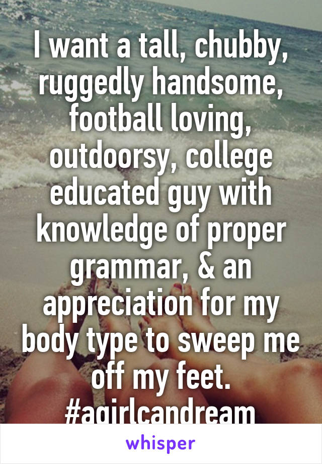 I want a tall, chubby, ruggedly handsome, football loving, outdoorsy, college educated guy with knowledge of proper grammar, & an appreciation for my body type to sweep me off my feet. #agirlcandream