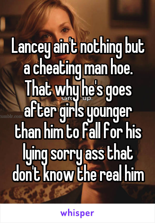 Lancey ain't nothing but a cheating man hoe. That why he's goes after girls younger than him to fall for his lying sorry ass that don't know the real him