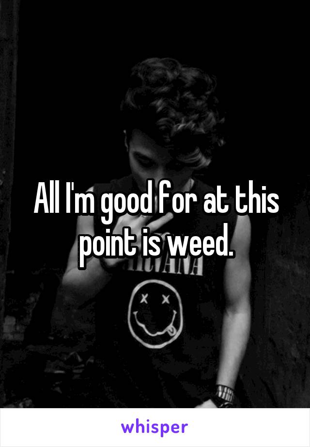 All I'm good for at this point is weed.