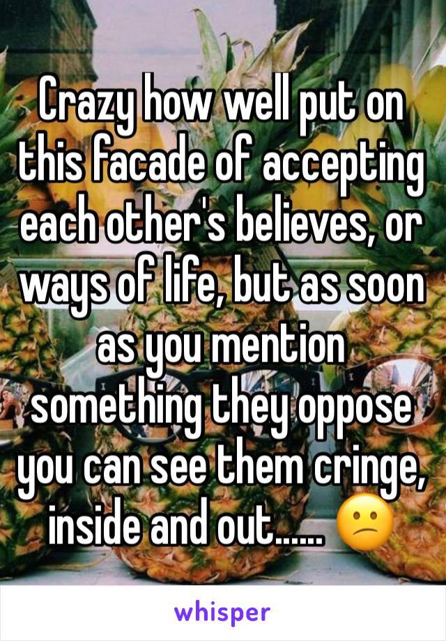 Crazy how well put on this facade of accepting each other's believes, or ways of life, but as soon as you mention something they oppose you can see them cringe,  inside and out...... 😕