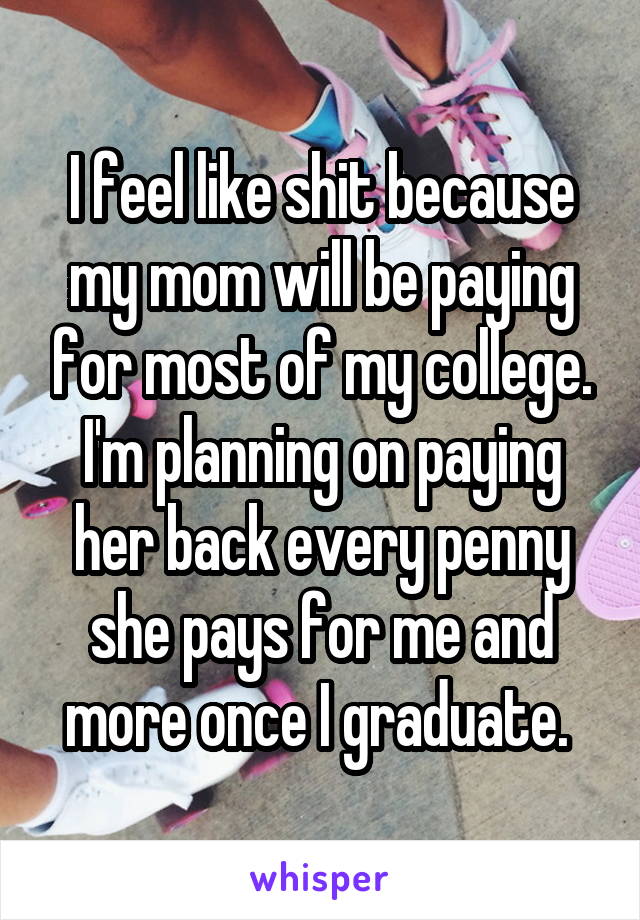 I feel like shit because my mom will be paying for most of my college. I'm planning on paying her back every penny she pays for me and more once I graduate. 