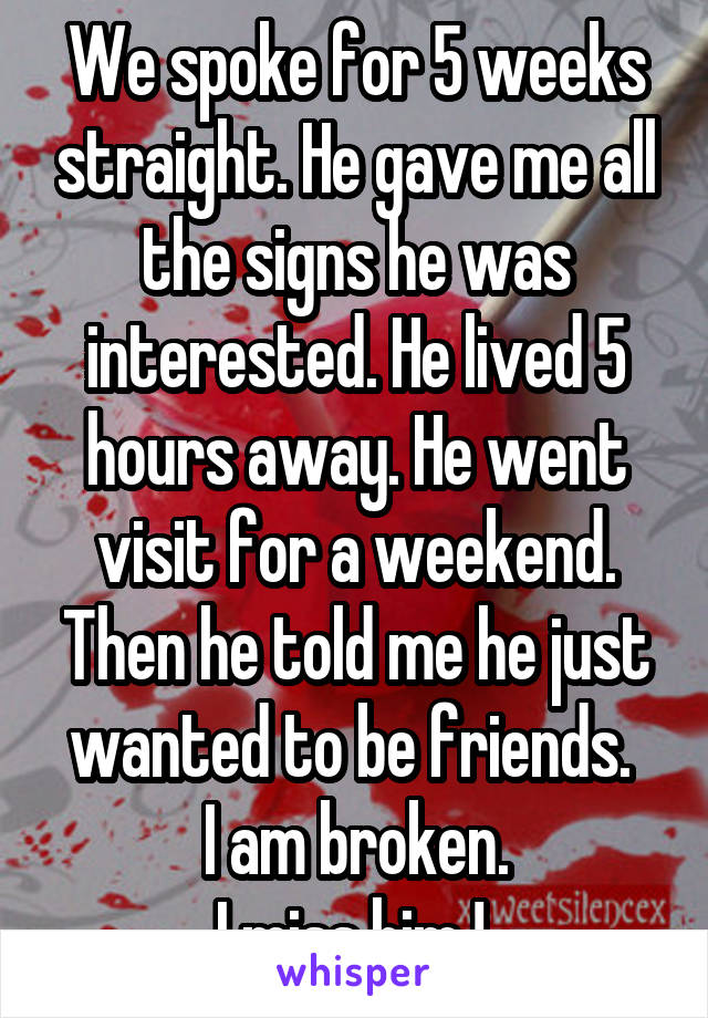 We spoke for 5 weeks straight. He gave me all the signs he was interested. He lived 5 hours away. He went visit for a weekend. Then he told me he just wanted to be friends. 
I am broken.
I miss him ! 