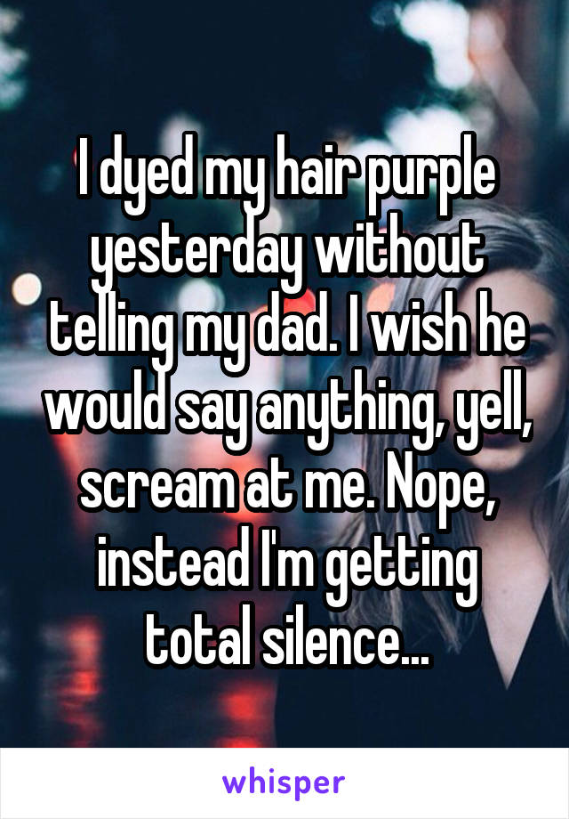 I dyed my hair purple yesterday without telling my dad. I wish he would say anything, yell, scream at me. Nope, instead I'm getting total silence...