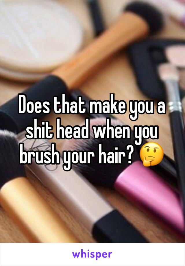 Does that make you a shit head when you brush your hair? 🤔