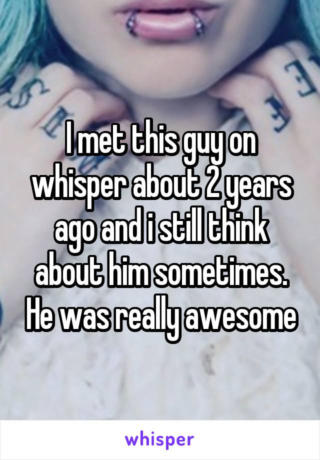 I met this guy on whisper about 2 years ago and i still think about him sometimes. He was really awesome