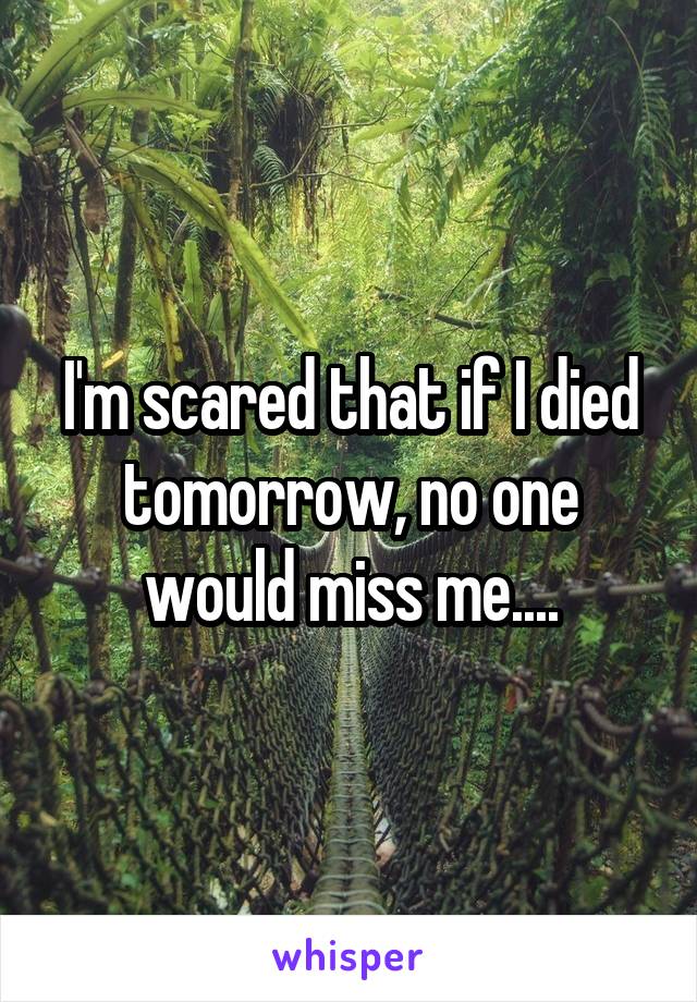 I'm scared that if I died tomorrow, no one would miss me....