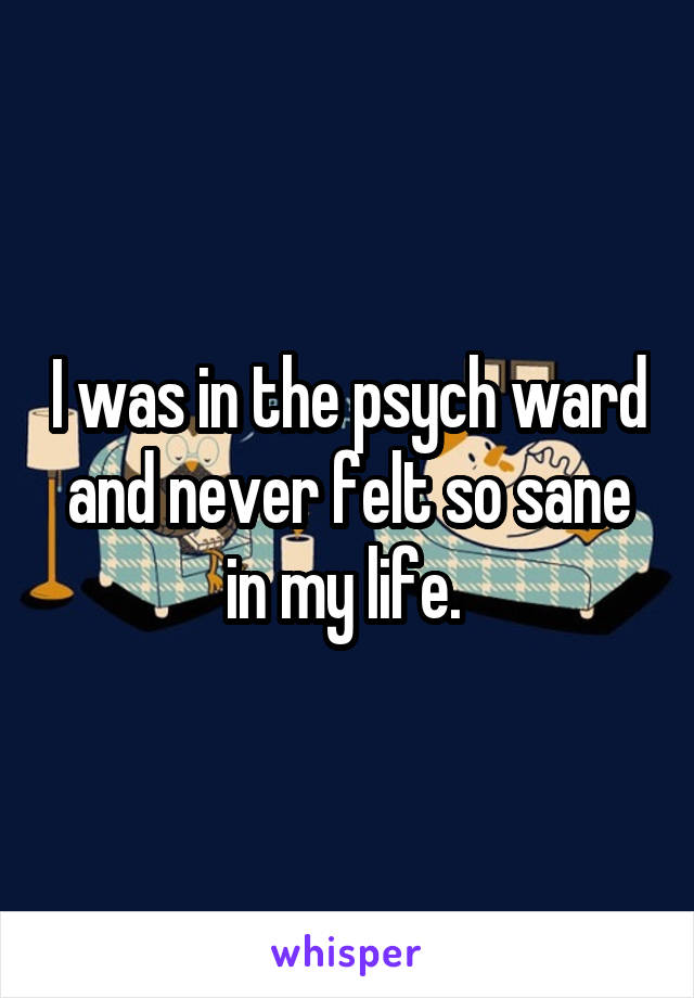 I was in the psych ward and never felt so sane in my life. 