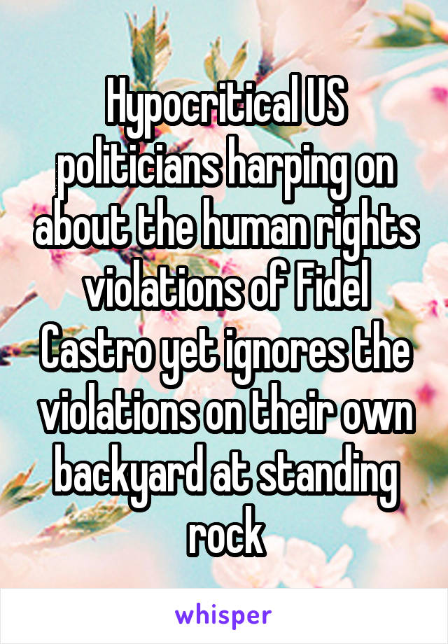 Hypocritical US politicians harping on about the human rights violations of Fidel Castro yet ignores the violations on their own backyard at standing rock