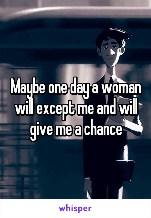 Maybe one day a woman will except me and will give me a chance