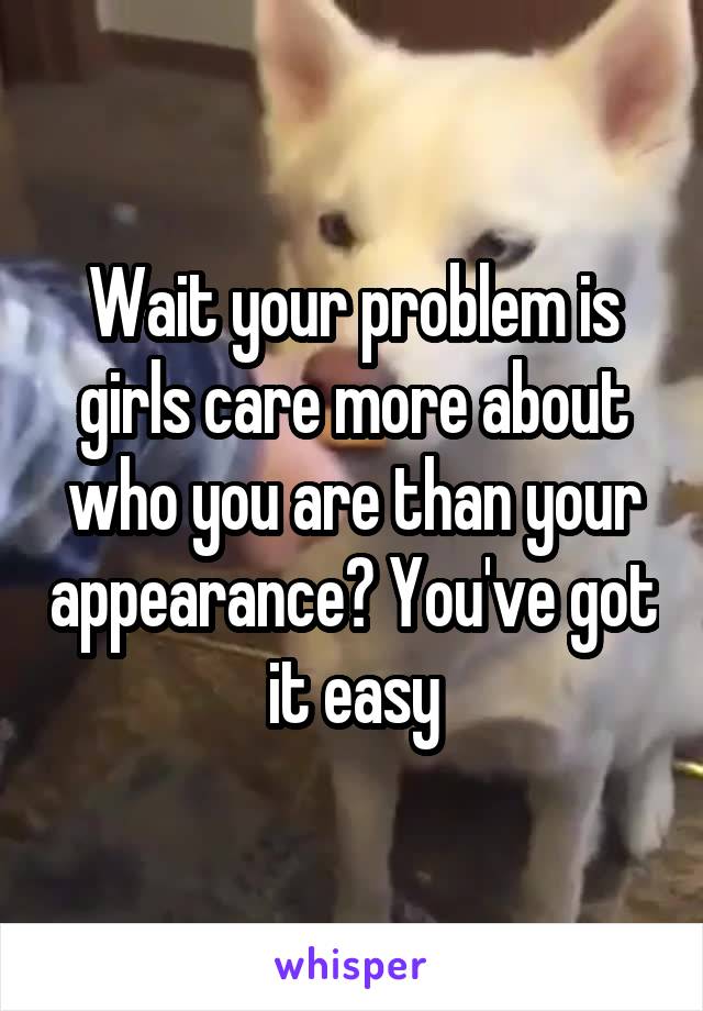 Wait your problem is girls care more about who you are than your appearance? You've got it easy