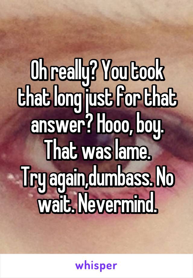 Oh really? You took that long just for that answer? Hooo, boy. That was lame.
Try again,dumbass. No wait. Nevermind.