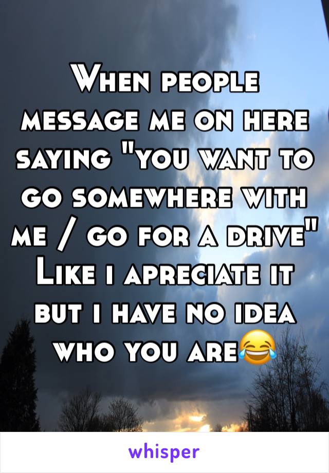 When people message me on here saying "you want to go somewhere with me / go for a drive"
Like i apreciate it but i have no idea who you are😂