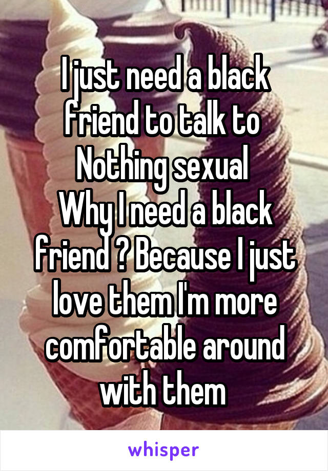 I just need a black friend to talk to 
Nothing sexual 
Why I need a black friend ? Because I just love them I'm more comfortable around with them 