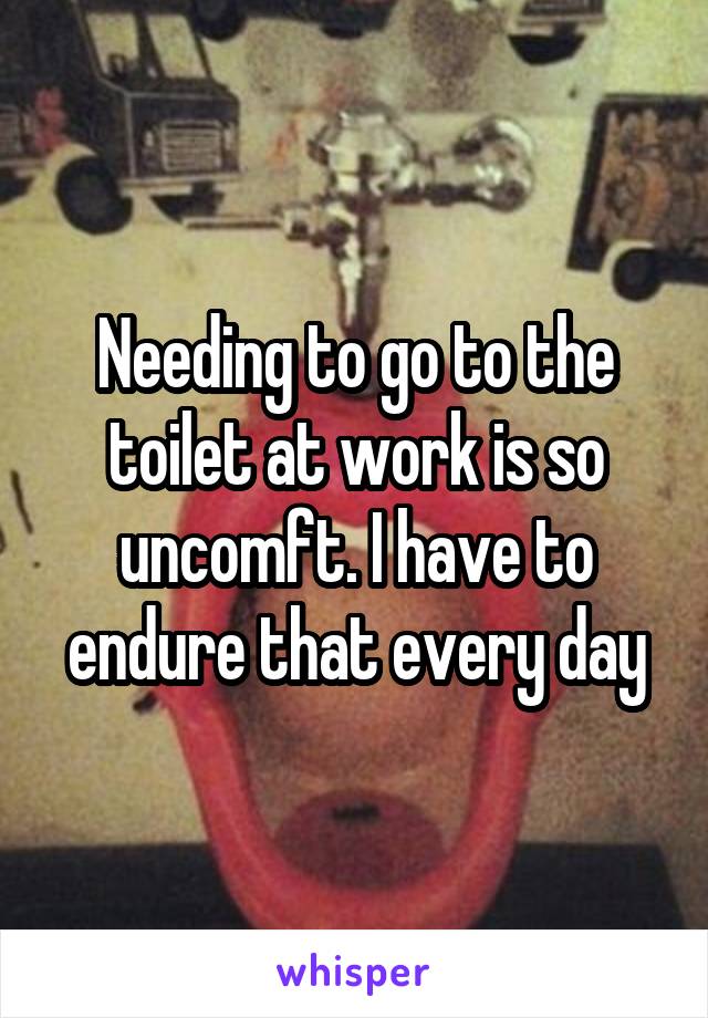 Needing to go to the toilet at work is so uncomft. I have to endure that every day