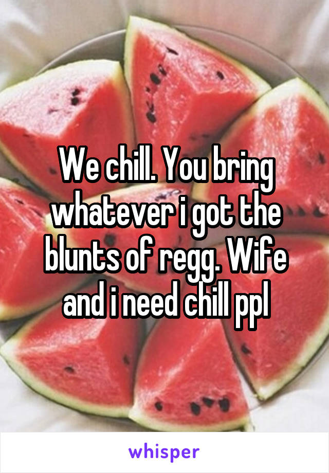 We chill. You bring whatever i got the blunts of regg. Wife and i need chill ppl