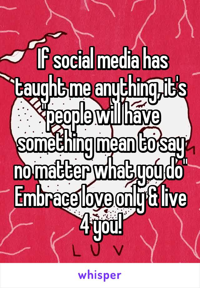  If social media has taught me anything, it's "people will have something mean to say no matter what you do" Embrace love only & live 4 you!