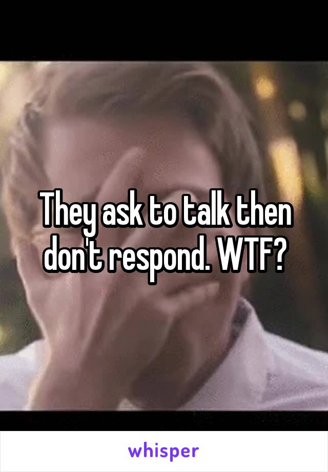 They ask to talk then don't respond. WTF?