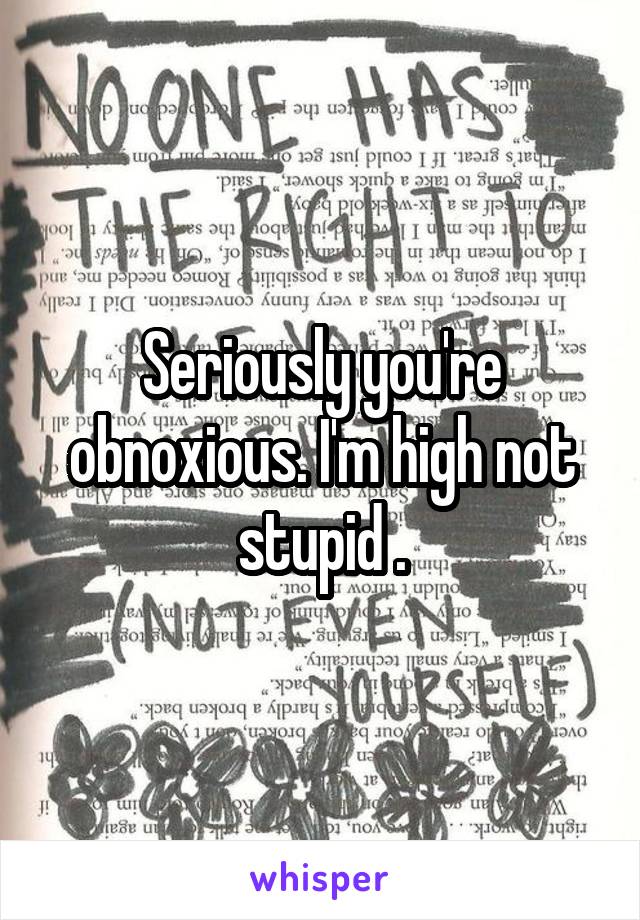 Seriously you're obnoxious. I'm high not stupid .