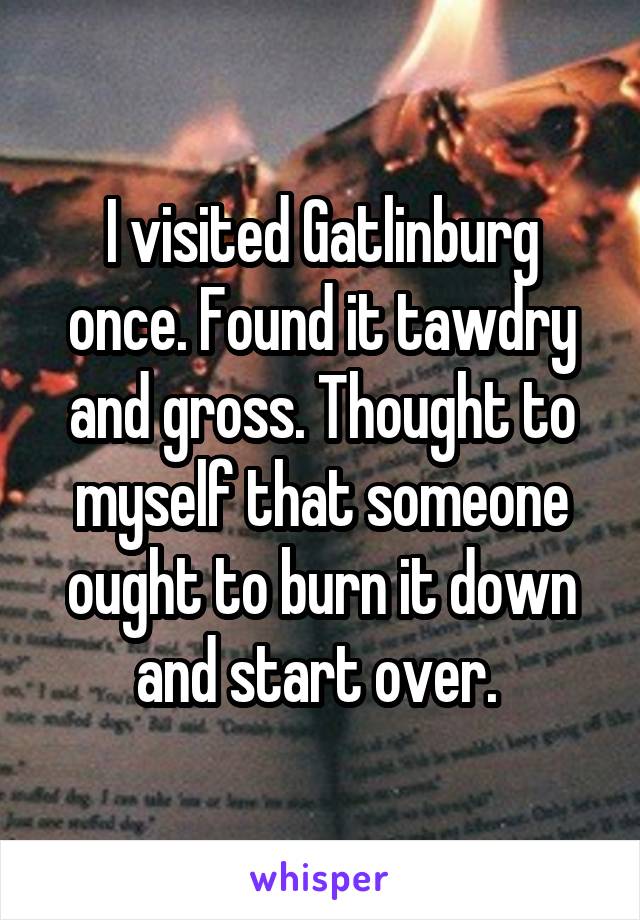 I visited Gatlinburg once. Found it tawdry and gross. Thought to myself that someone ought to burn it down and start over. 