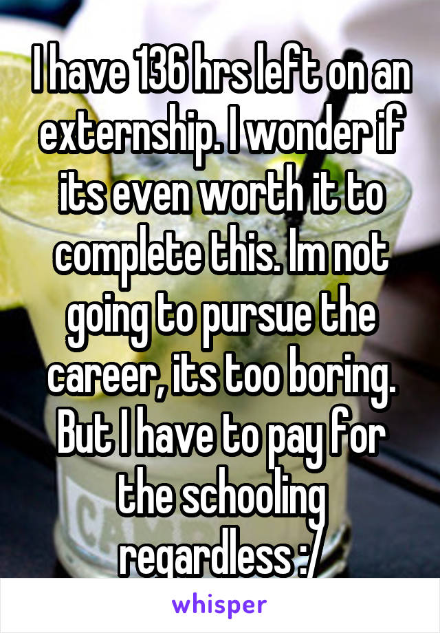 I have 136 hrs left on an externship. I wonder if its even worth it to complete this. Im not going to pursue the career, its too boring. But I have to pay for the schooling regardless :/