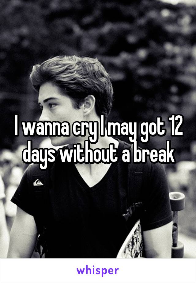 I wanna cry I may got 12 days without a break