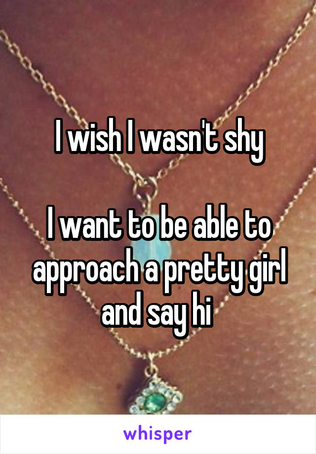 I wish I wasn't shy

I want to be able to approach a pretty girl and say hi 