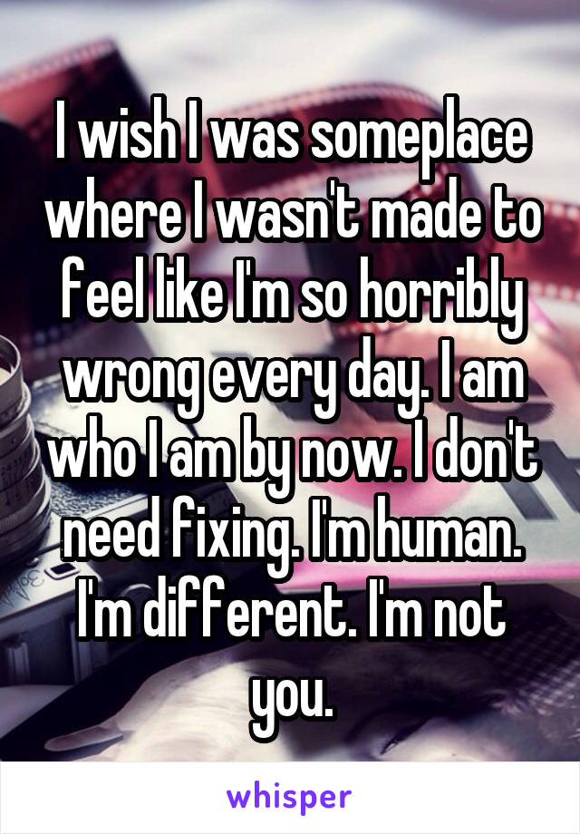 I wish I was someplace where I wasn't made to feel like I'm so horribly wrong every day. I am who I am by now. I don't need fixing. I'm human. I'm different. I'm not you.