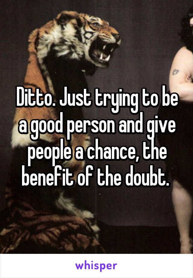 Ditto. Just trying to be a good person and give people a chance, the benefit of the doubt. 