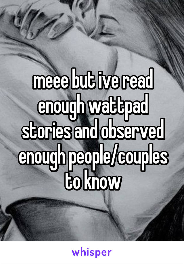 meee but ive read enough wattpad stories and observed enough people/couples to know