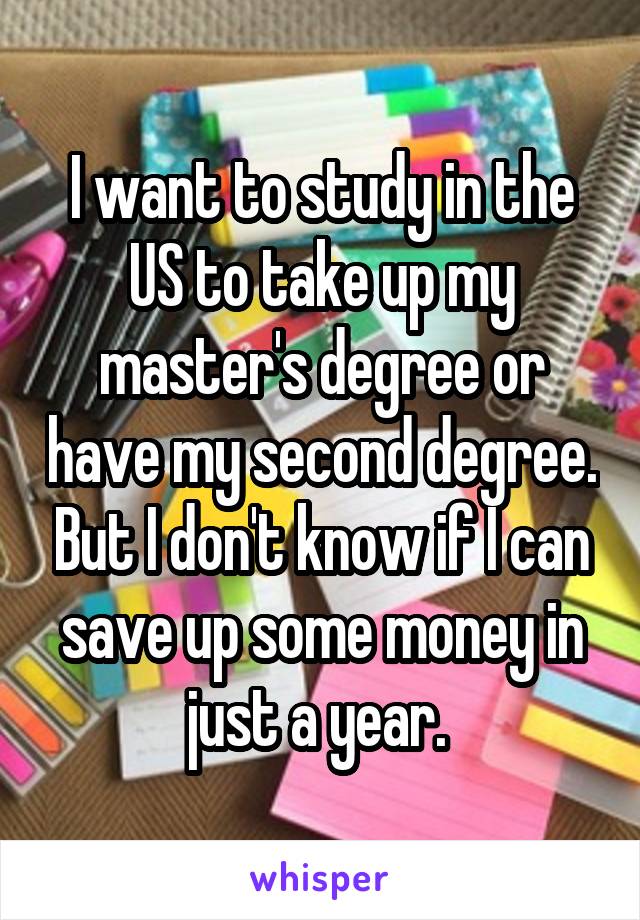 I want to study in the US to take up my master's degree or have my second degree. But I don't know if I can save up some money in just a year. 