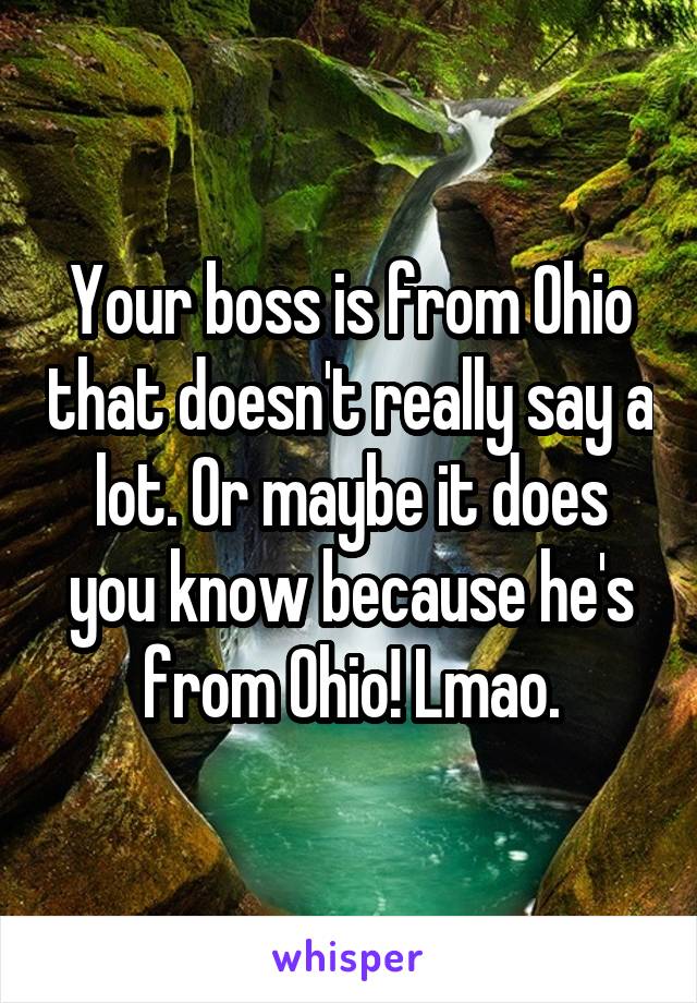 Your boss is from Ohio that doesn't really say a lot. Or maybe it does you know because he's from Ohio! Lmao.