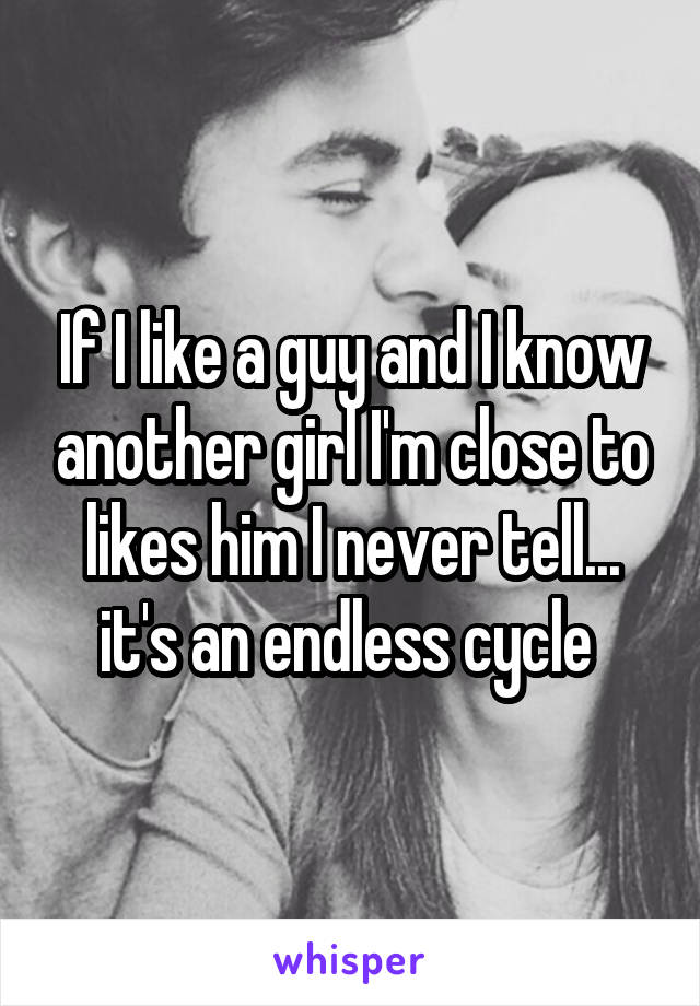 If I like a guy and I know another girl I'm close to likes him I never tell... it's an endless cycle 