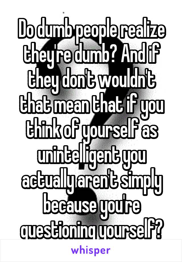 Do dumb people realize they're dumb? And if they don't wouldn't that mean that if you think of yourself as unintelligent you actually aren't simply because you're questioning yourself?