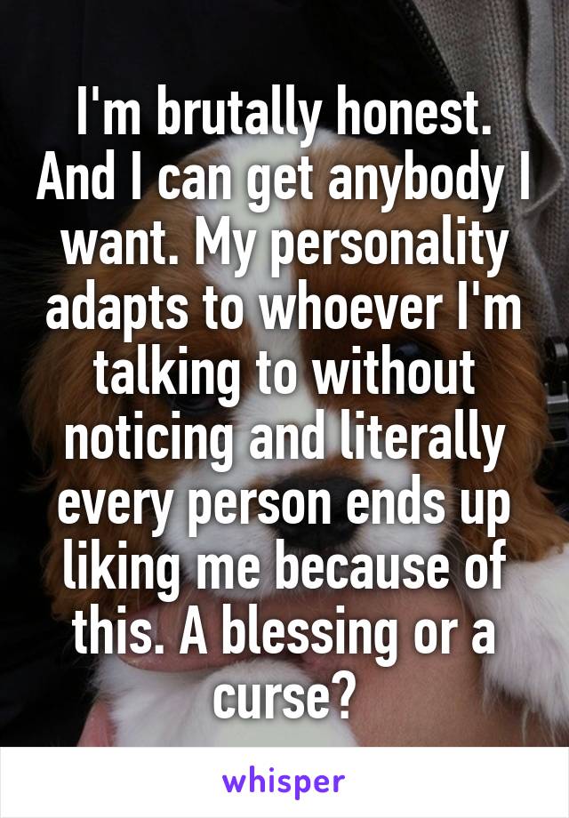 I'm brutally honest. And I can get anybody I want. My personality adapts to whoever I'm talking to without noticing and literally every person ends up liking me because of this. A blessing or a curse?