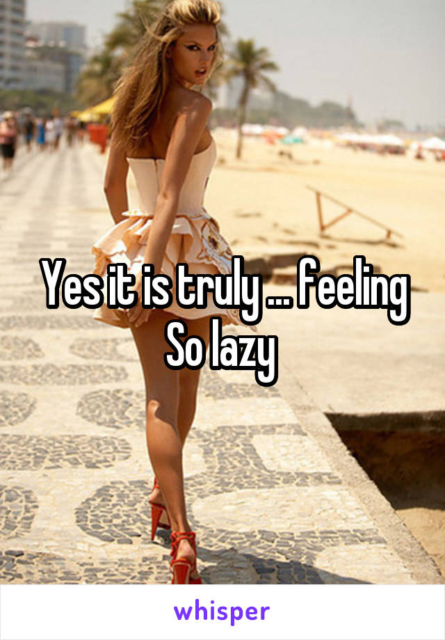 Yes it is truly ... feeling So lazy 