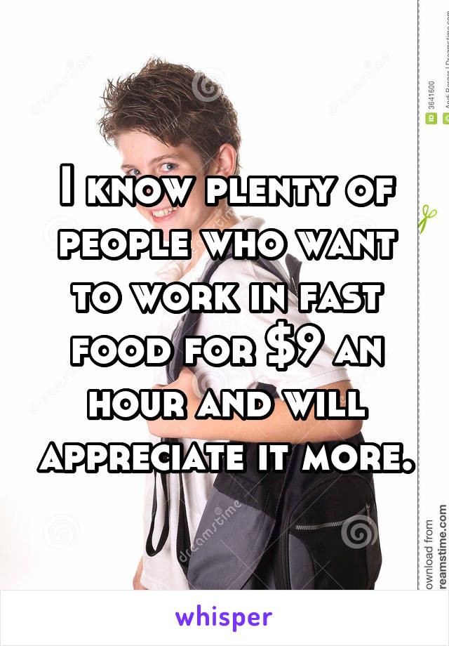 I know plenty of people who want to work in fast food for $9 an hour and will appreciate it more.