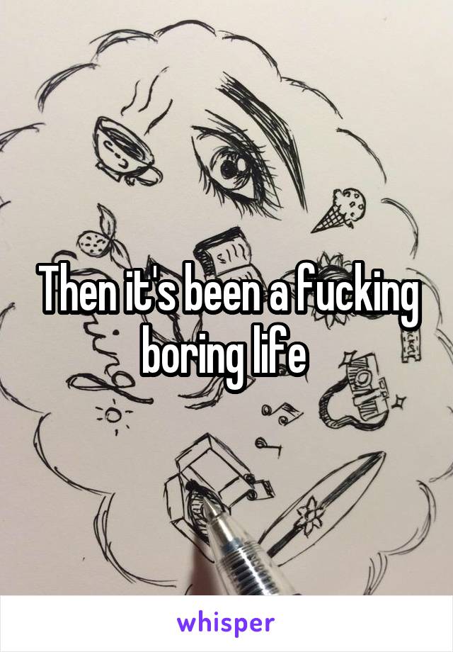 Then it's been a fucking boring life 
