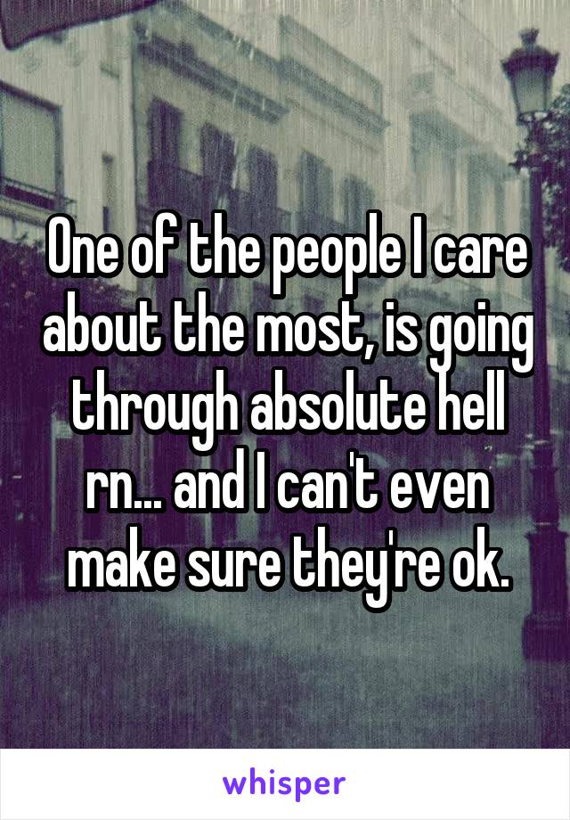 One of the people I care about the most, is going through absolute hell rn... and I can't even make sure they're ok.