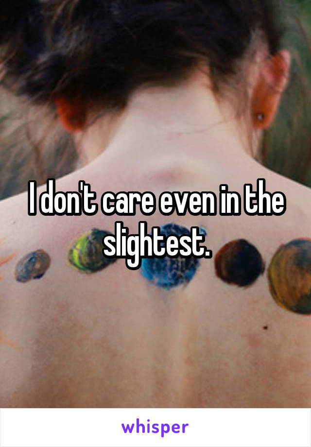 I don't care even in the slightest.