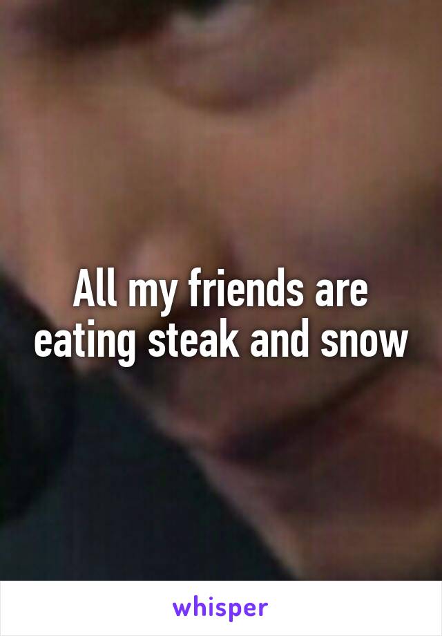 All my friends are eating steak and snow