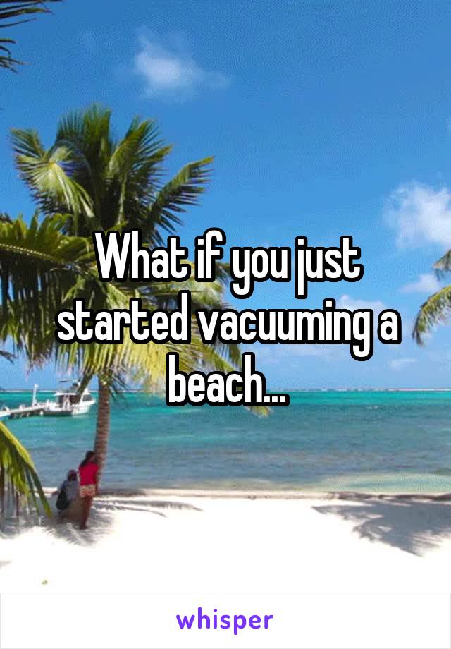 What if you just started vacuuming a beach...