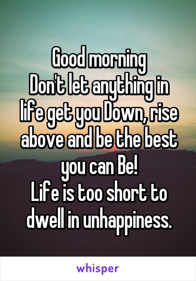 Good morning
Don't let anything in life get you Down, rise above and be the best you can Be!
Life is too short to dwell in unhappiness.