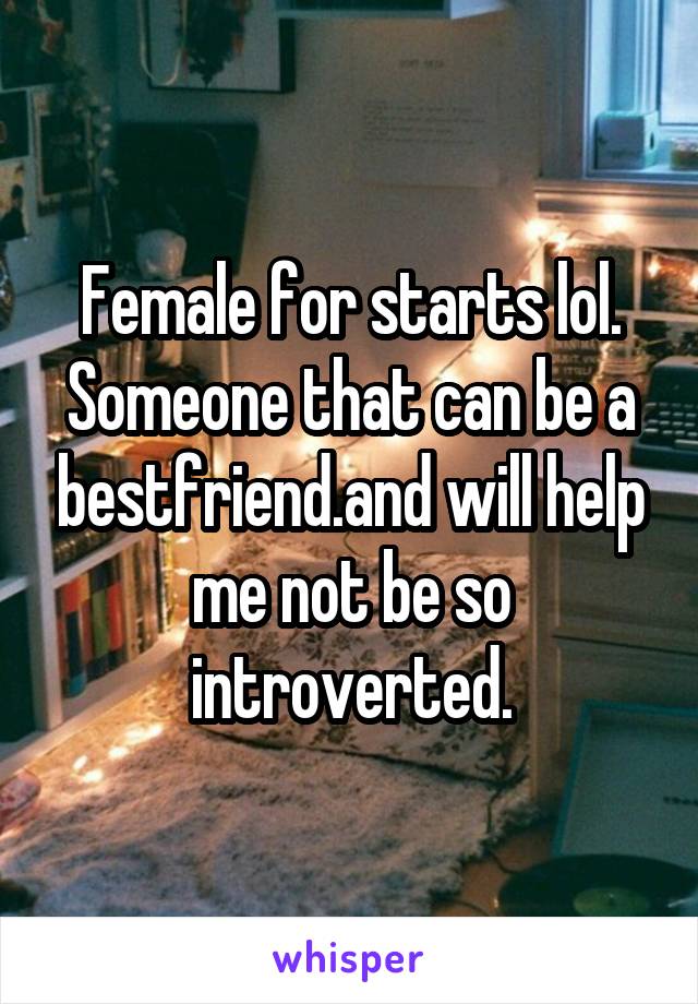 Female for starts lol. Someone that can be a bestfriend.and will help me not be so introverted.