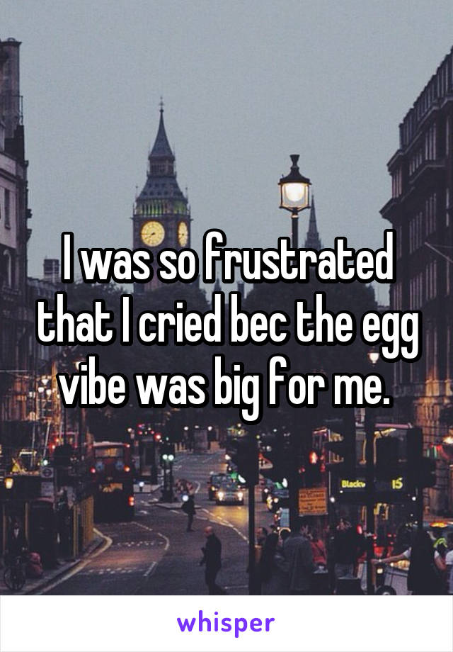 I was so frustrated that I cried bec the egg vibe was big for me. 