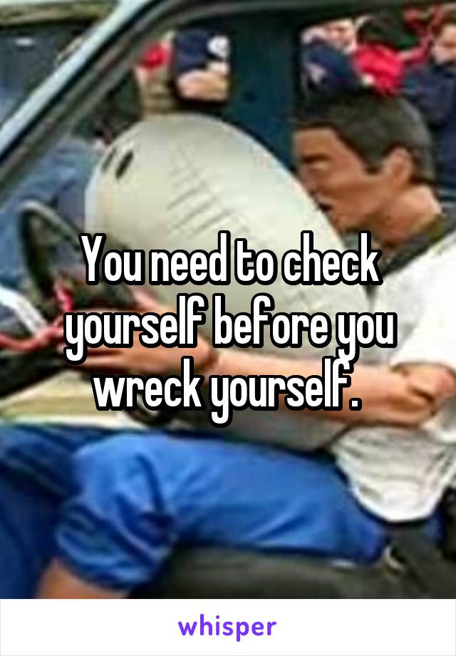 You need to check yourself before you wreck yourself. 